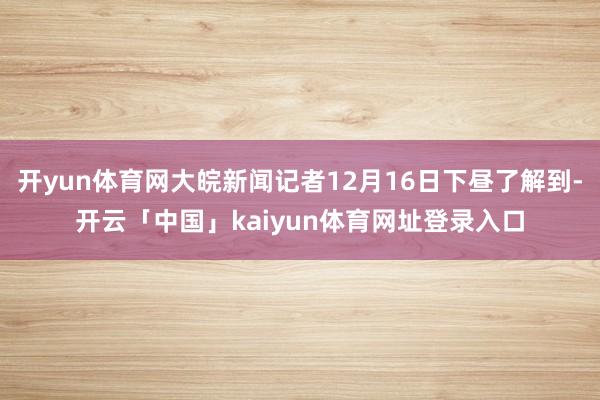 开yun体育网大皖新闻记者12月16日下昼了解到-开云「中国」kaiyun体育网址登录入口