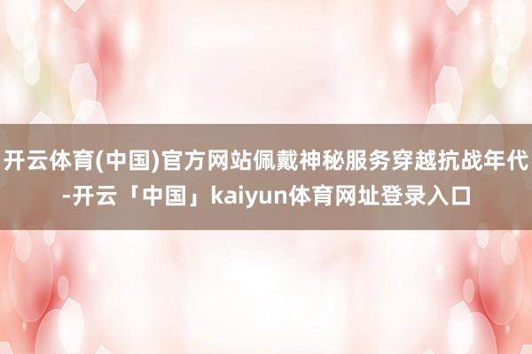 开云体育(中国)官方网站佩戴神秘服务穿越抗战年代-开云「中国」kaiyun体育网址登录入口