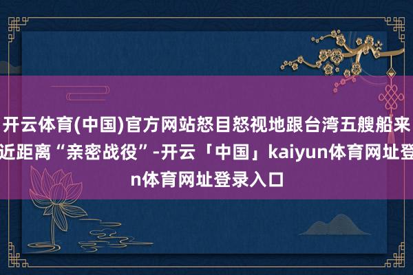 开云体育(中国)官方网站怒目怒视地跟台湾五艘船来了一场近距离“亲密战役”-开云「中国」kaiyun体育网址登录入口