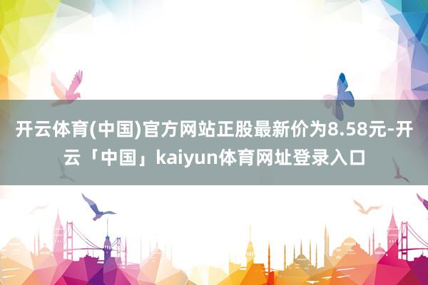 开云体育(中国)官方网站正股最新价为8.58元-开云「中国」kaiyun体育网址登录入口