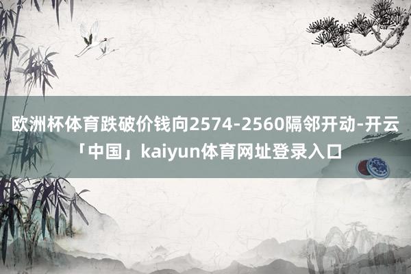 欧洲杯体育跌破价钱向2574-2560隔邻开动-开云「中国」kaiyun体育网址登录入口