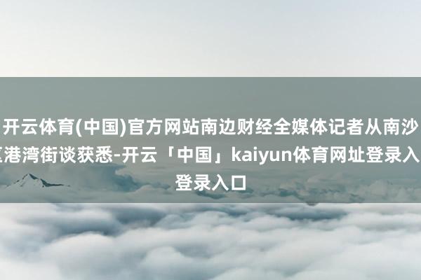 开云体育(中国)官方网站南边财经全媒体记者从南沙区港湾街谈获悉-开云「中国」kaiyun体育网址登录入口