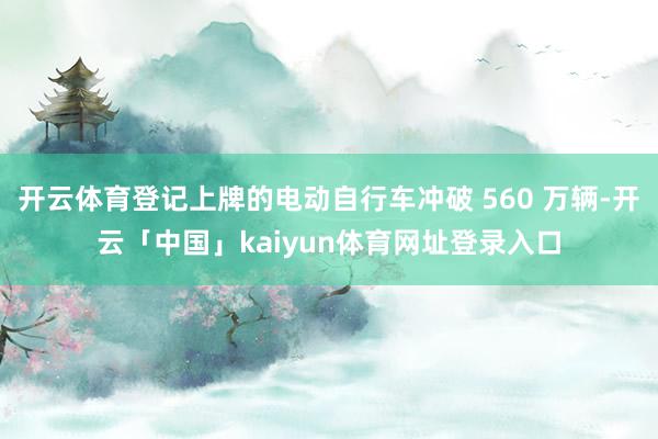 开云体育登记上牌的电动自行车冲破 560 万辆-开云「中国」kaiyun体育网址登录入口