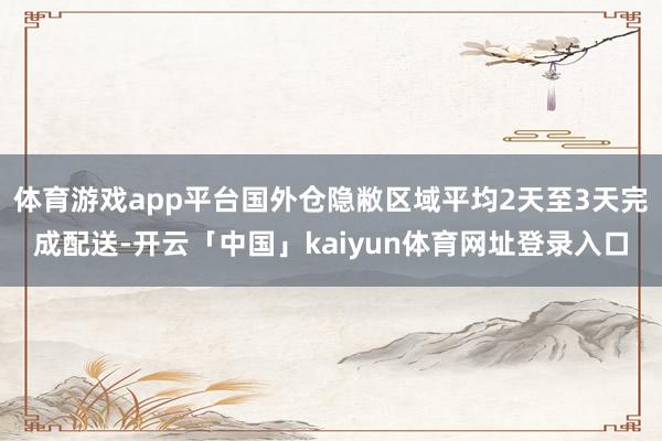 体育游戏app平台国外仓隐敝区域平均2天至3天完成配送-开云「中国」kaiyun体育网址登录入口