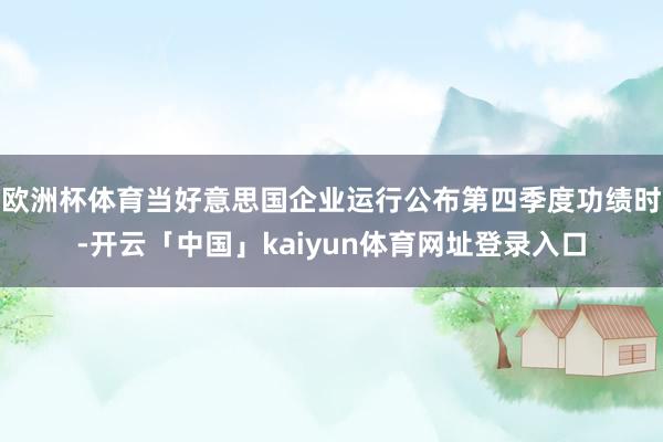 欧洲杯体育当好意思国企业运行公布第四季度功绩时-开云「中国」kaiyun体育网址登录入口