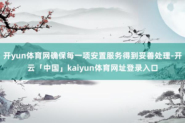 开yun体育网确保每一项安置服务得到妥善处理-开云「中国」kaiyun体育网址登录入口