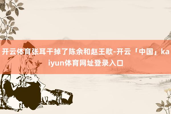 开云体育张耳干掉了陈余和赵王歇-开云「中国」kaiyun体育网址登录入口