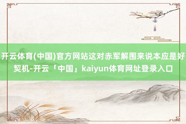 开云体育(中国)官方网站这对赤军解围来说本应是好契机-开云「中国」kaiyun体育网址登录入口