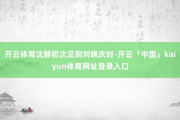 开云体育沈醉初次见到刘晓庆时-开云「中国」kaiyun体育网址登录入口