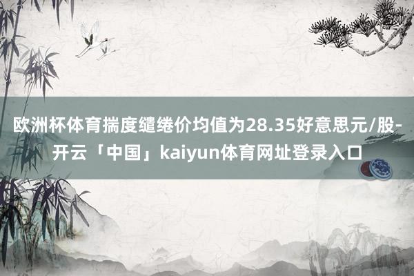 欧洲杯体育揣度缱绻价均值为28.35好意思元/股-开云「中国」kaiyun体育网址登录入口