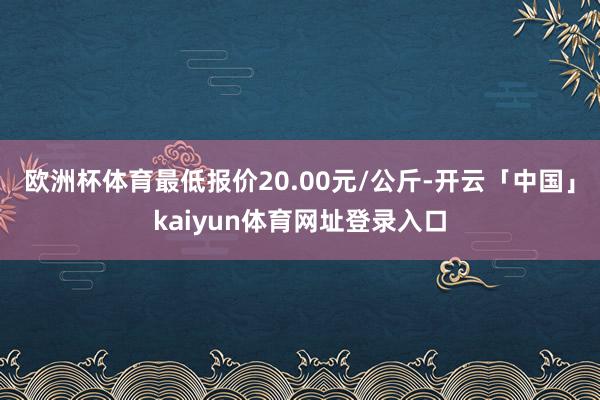 欧洲杯体育最低报价20.00元/公斤-开云「中国」kaiyun体育网址登录入口