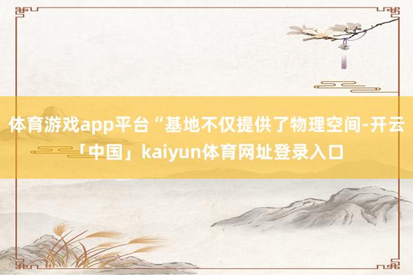 体育游戏app平台“基地不仅提供了物理空间-开云「中国」kaiyun体育网址登录入口