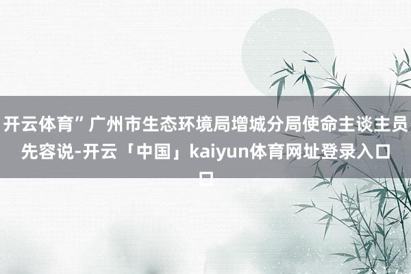 开云体育”广州市生态环境局增城分局使命主谈主员先容说-开云「中国」kaiyun体育网址登录入口