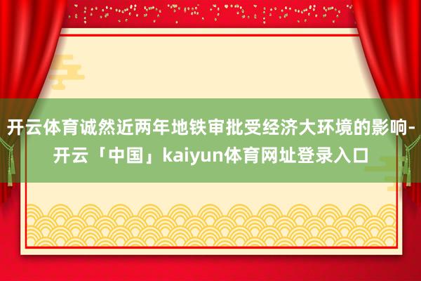 开云体育诚然近两年地铁审批受经济大环境的影响-开云「中国」kaiyun体育网址登录入口