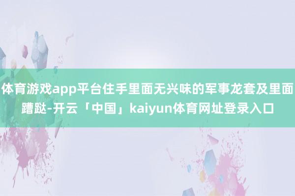 体育游戏app平台住手里面无兴味的军事龙套及里面蹧跶-开云「中国」kaiyun体育网址登录入口