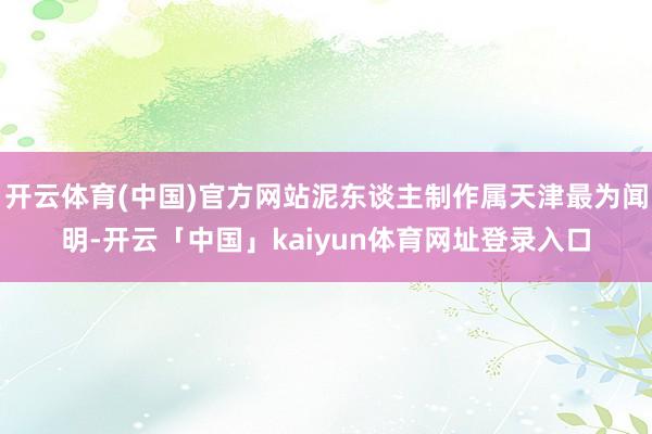开云体育(中国)官方网站泥东谈主制作属天津最为闻明-开云「中国」kaiyun体育网址登录入口