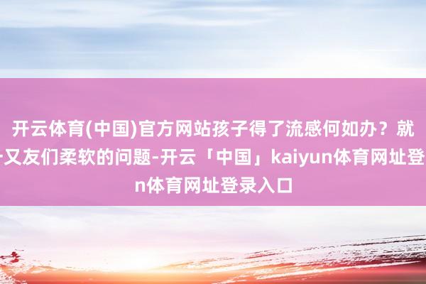 开云体育(中国)官方网站孩子得了流感何如办？就家长一又友们柔软的问题-开云「中国」kaiyun体育网址登录入口