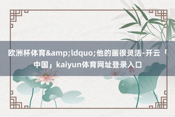 欧洲杯体育&ldquo;他的画很灵活-开云「中国」kaiyun体育网址登录入口