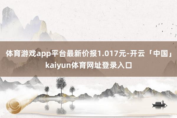 体育游戏app平台最新价报1.017元-开云「中国」kaiyun体育网址登录入口