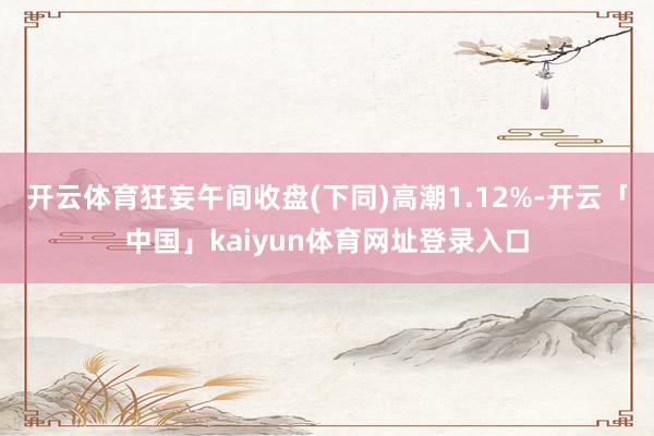 开云体育狂妄午间收盘(下同)高潮1.12%-开云「中国」kaiyun体育网址登录入口