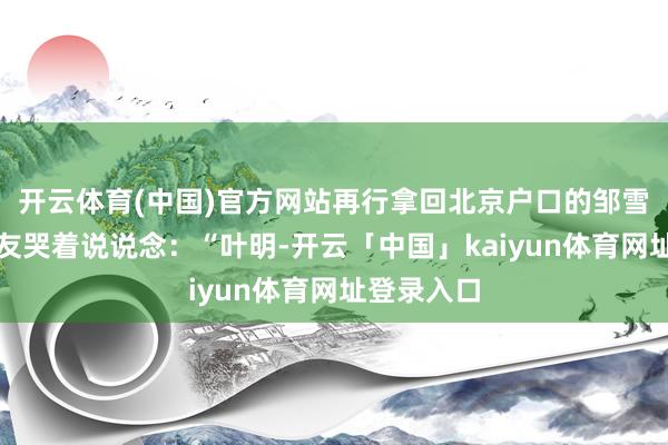 开云体育(中国)官方网站再行拿回北京户口的邹雪生抱着战友哭着说说念：“叶明-开云「中国」kaiyun体育网址登录入口