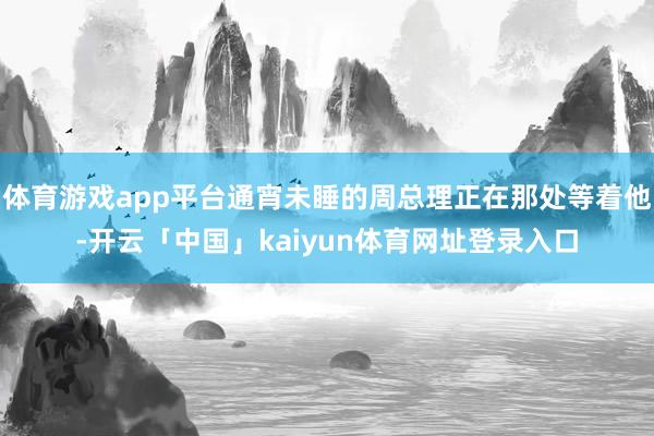 体育游戏app平台通宵未睡的周总理正在那处等着他-开云「中国」kaiyun体育网址登录入口