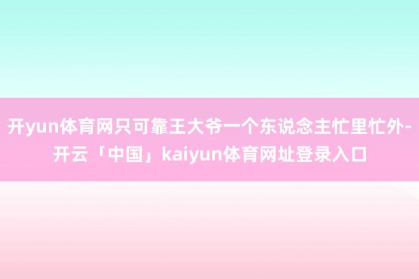 开yun体育网只可靠王大爷一个东说念主忙里忙外-开云「中国」kaiyun体育网址登录入口