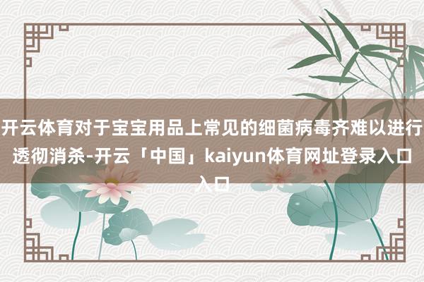 开云体育对于宝宝用品上常见的细菌病毒齐难以进行透彻消杀-开云「中国」kaiyun体育网址登录入口