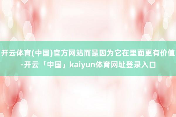 开云体育(中国)官方网站而是因为它在里面更有价值-开云「中国」kaiyun体育网址登录入口