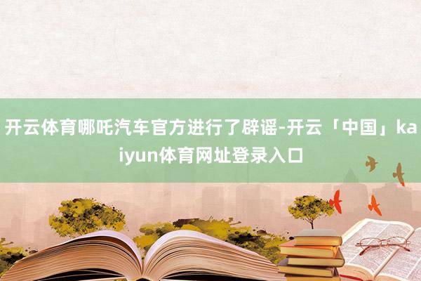 开云体育哪吒汽车官方进行了辟谣-开云「中国」kaiyun体育网址登录入口
