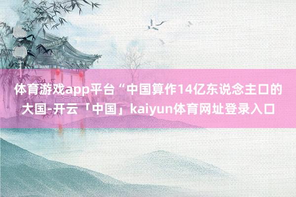 体育游戏app平台　　“中国算作14亿东说念主口的大国-开云「中国」kaiyun体育网址登录入口