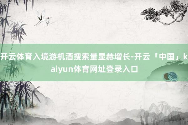 开云体育入境游机酒搜索量显赫增长-开云「中国」kaiyun体
