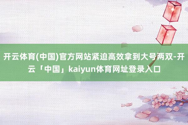 开云体育(中国)官方网站紧迫高效拿到大号两双-开云「中国」kaiyun体育网址登录入口