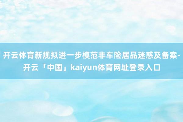 开云体育新规拟进一步模范非车险居品迷惑及备案-开云「中国」k