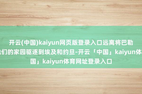 开云(中国)kaiyun网页版登录入口远离将巴勒斯坦东谈主从他们的家园驱逐到埃及和约旦-开云「中国」kaiyun体育网址登录入口