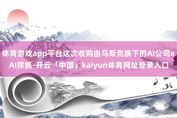 体育游戏app平台这次收购由马斯克旗下的AI公司xAI撑抓-