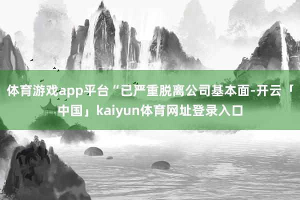 体育游戏app平台“已严重脱离公司基本面-开云「中国」kaiyun体育网址登录入口