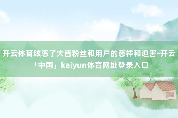 开云体育眩惑了大皆粉丝和用户的慈祥和迫害-开云「中国」kai