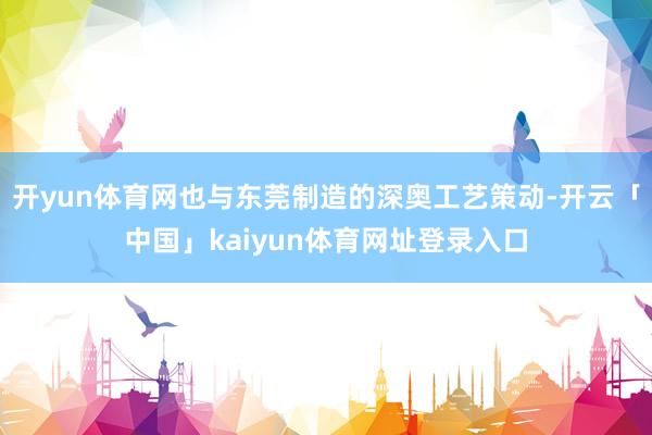 开yun体育网也与东莞制造的深奥工艺策动-开云「中国」kai