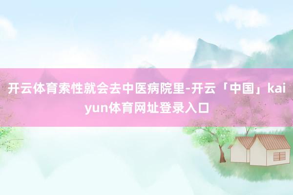 开云体育索性就会去中医病院里-开云「中国」kaiyun体育网址登录入口