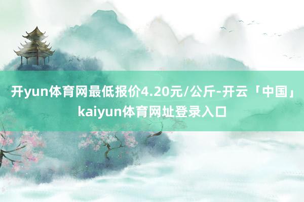 开yun体育网最低报价4.20元/公斤-开云「中国」kaiyun体育网址登录入口