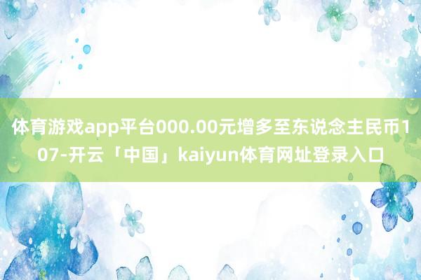 体育游戏app平台000.00元增多至东说念主民币107-开云「中国」kaiyun体育网址登录入口