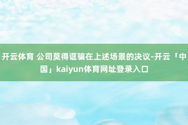 开云体育 公司莫得诓骗在上述场景的决议-开云「中国」kaiyun体育网址登录入口