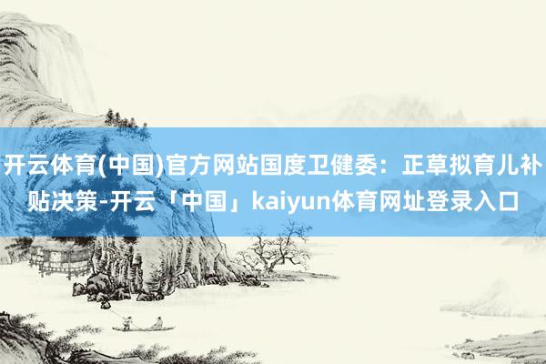 开云体育(中国)官方网站国度卫健委：正草拟育儿补贴决策-开云「中国」kaiyun体育网址登录入口
