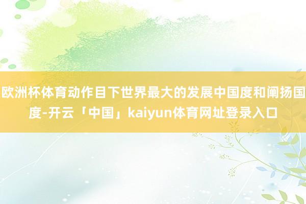 欧洲杯体育动作目下世界最大的发展中国度和阐扬国度-开云「中国」kaiyun体育网址登录入口