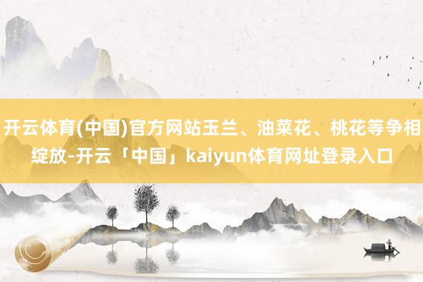 开云体育(中国)官方网站玉兰、油菜花、桃花等争相绽放-开云「