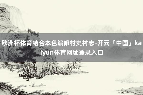 欧洲杯体育结合本色编修村史村志-开云「中国」kaiyun体育