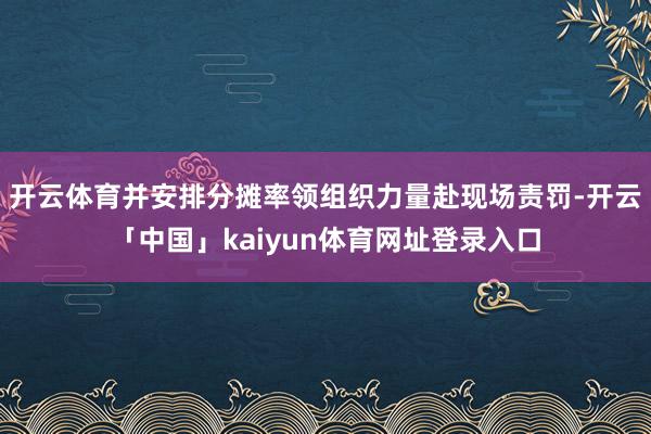 开云体育并安排分摊率领组织力量赴现场责罚-开云「中国」kaiyun体育网址登录入口