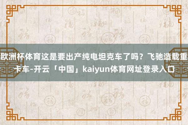 欧洲杯体育这是要出产纯电坦克车了吗？飞驰造载重卡车-开云「中国」kaiyun体育网址登录入口