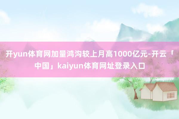开yun体育网加量鸿沟较上月高1000亿元-开云「中国」kaiyun体育网址登录入口